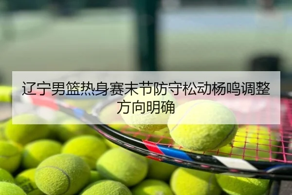 辽宁男篮热身赛末节防守松动杨鸣调整方向明确