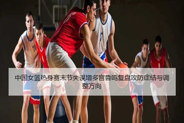 中国女篮热身赛末节失误增多宫鲁鸣复盘攻防症结与调整方向