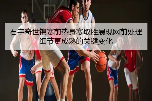 石宇奇世锦赛前热身赛取胜展现网前处理细节更成熟的关键变化