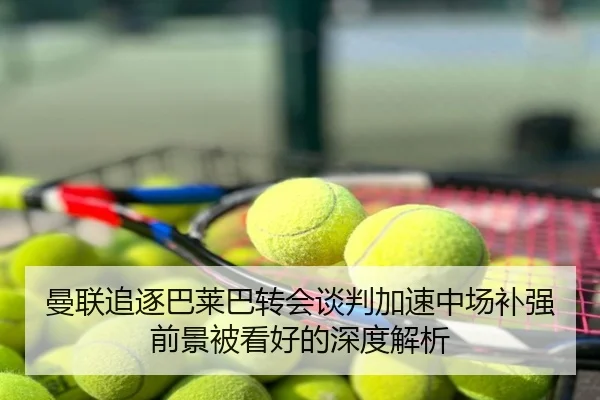曼联追逐巴莱巴转会谈判加速中场补强前景被看好的深度解析