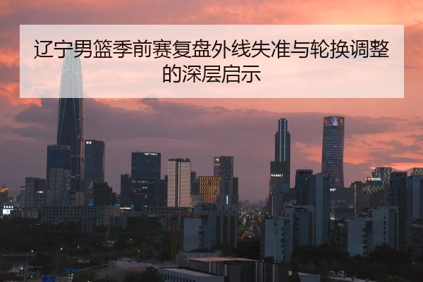 辽宁男篮季前赛复盘外线失准与轮换调整的深层启示