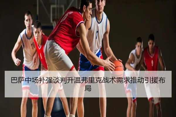巴萨中场补强谈判升温弗里克战术需求推动引援布局