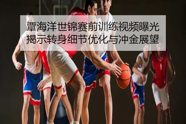覃海洋世锦赛前训练视频曝光 揭示转身细节优化与冲金展望