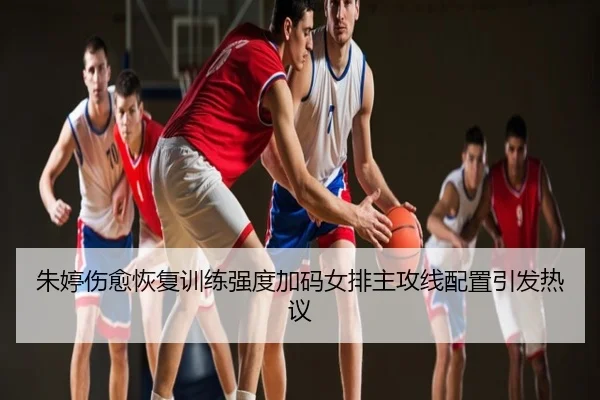 朱婷伤愈恢复训练强度加码女排主攻线配置引发热议